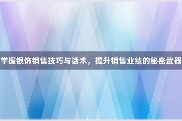 掌握银饰销售技巧与话术，提升销售业绩的秘密武器