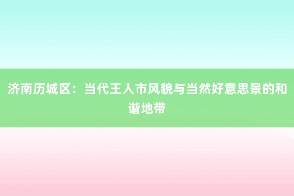 济南历城区：当代王人市风貌与当然好意思景的和谐地带